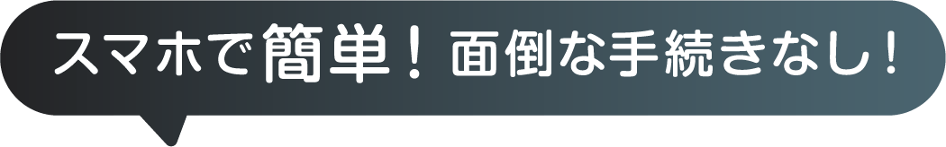 スマホで簡単！面倒な手続きなし！